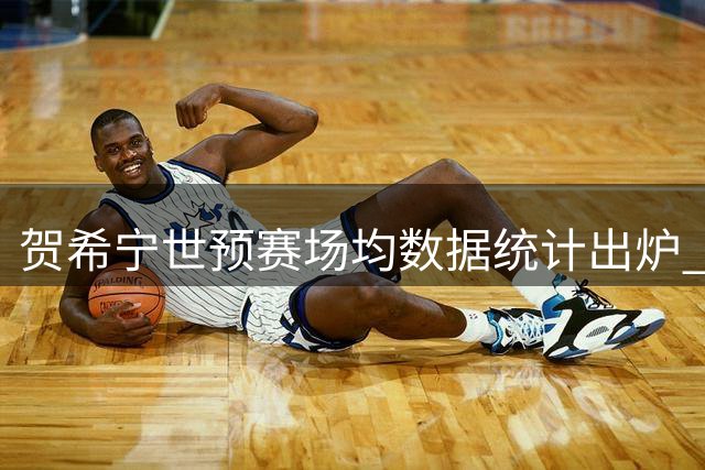 贺希宁世预赛场均数据统计出炉 贡献7.7分2次助攻
